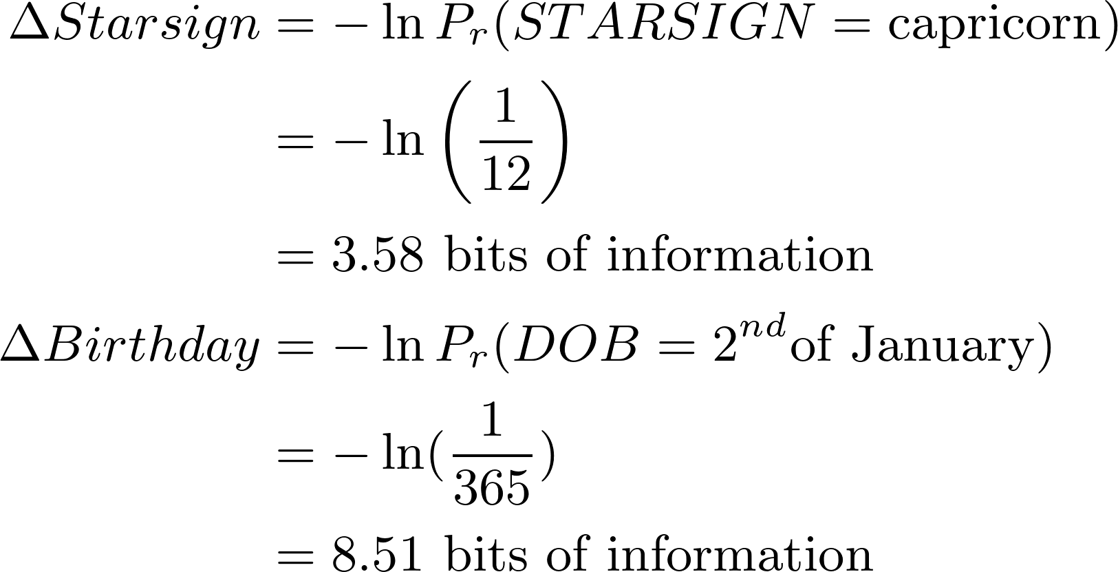 \begin{align*}
\Delta Starsign &= -\ln P_r(STARSIGN = \text{capricorn}) \\
&= -\ln \left(\frac{1}{12}\right) \\
&= 3.58 \text{ bits of information} \\
\Delta Birthday &= -\ln P_r(DOB = 2^{nd} \text{of January}) \\
&= -\ln (\frac{1}{365}) \\
&= \text{8.51 bits of information}
\end{align*}